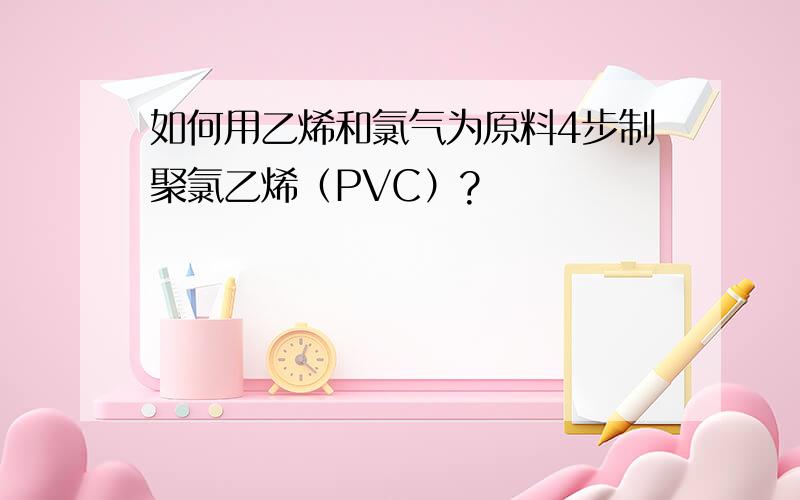 如何用乙烯和氯气为原料4步制聚氯乙烯（PVC）?