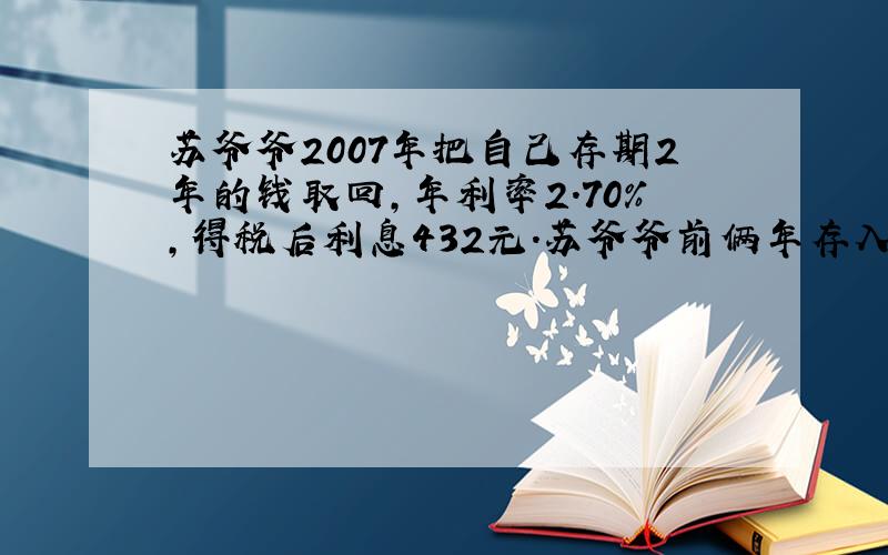 苏爷爷2007年把自己存期2年的钱取回,年利率2.70%,得税后利息432元.苏爷爷前俩年存入一会多少元?