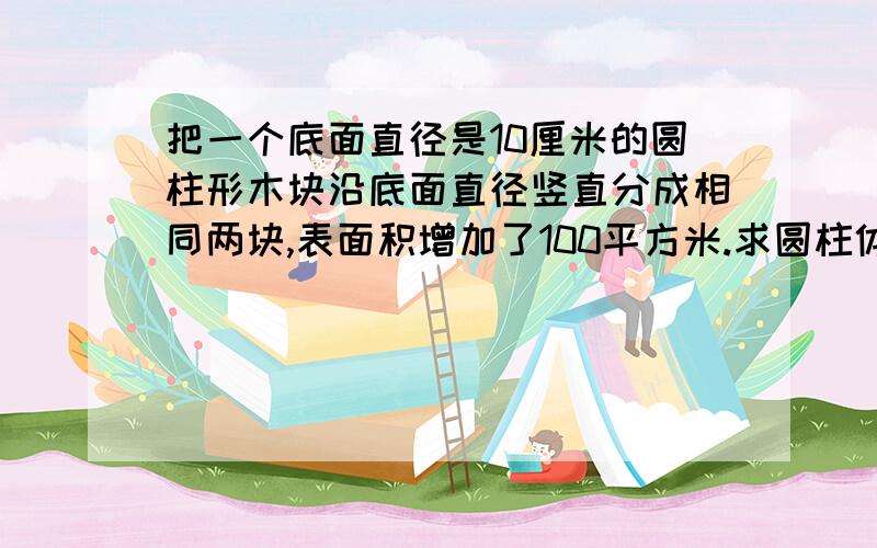 把一个底面直径是10厘米的圆柱形木块沿底面直径竖直分成相同两块,表面积增加了100平方米.求圆柱体积