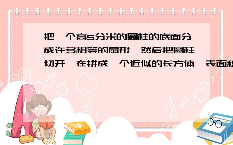 把一个高5分米的圆柱的底面分成许多相等的扇形,然后把圆柱切开,在拼成一个近似的长方体,表面积增加了40平方米.圆柱的体积