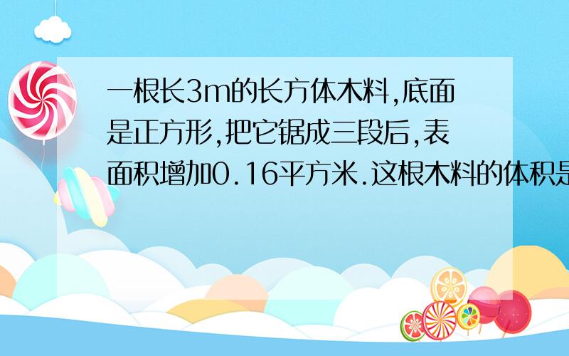 一根长3m的长方体木料,底面是正方形,把它锯成三段后,表面积增加0.16平方米.这根木料的体积是多少立方