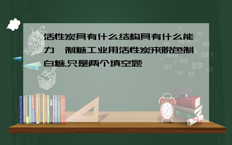 活性炭具有什么结构具有什么能力,制糖工业用活性炭来脱色制白糖.只是两个填空题