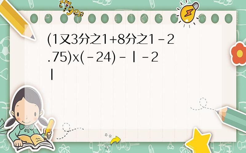 (1又3分之1+8分之1-2.75)x(-24)-|-2|