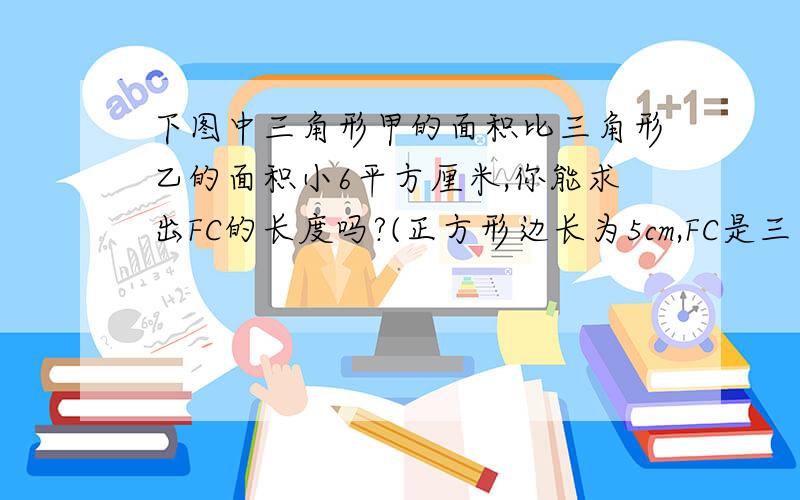 下图中三角形甲的面积比三角形乙的面积小6平方厘米,你能求出FC的长度吗?(正方形边长为5cm,FC是三角形乙的