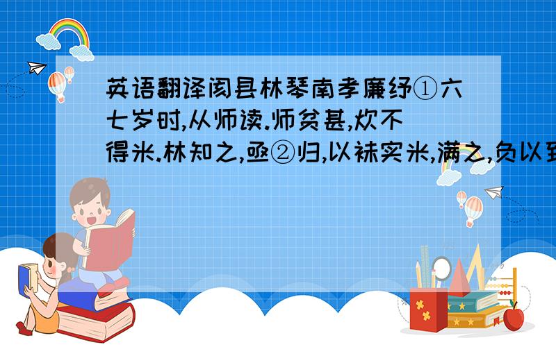 英语翻译阂县林琴南孝廉纾①六七岁时,从师读.师贫甚,炊不得米.林知之,亟②归,以袜实米,满之,负以致师.师怒,谓其窃,却