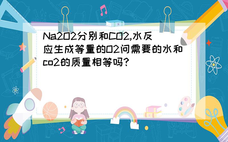 Na2O2分别和CO2,水反应生成等量的O2问需要的水和co2的质量相等吗?