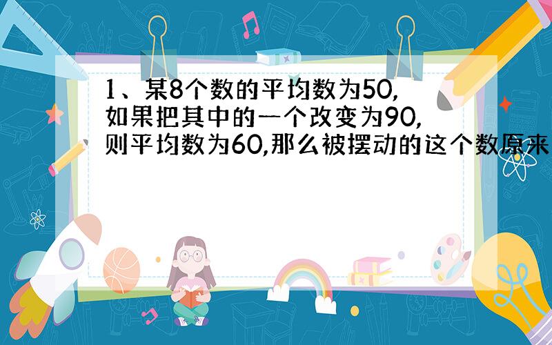 1、某8个数的平均数为50,如果把其中的一个改变为90,则平均数为60,那么被摆动的这个数原来是多少?