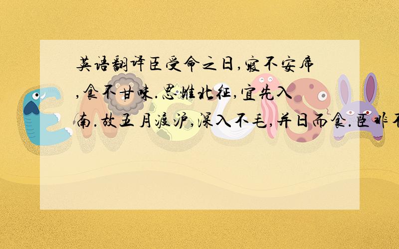 英语翻译臣受命之日,寝不安席,食不甘味.思惟北征,宜先入南.故五月渡沪,深入不毛,并日而食.臣非不自惜也,顾王业不可偏安