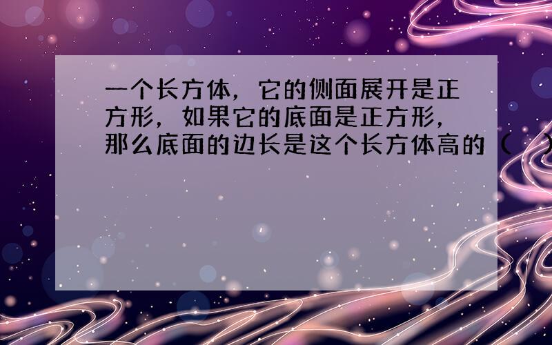 一个长方体，它的侧面展开是正方形，如果它的底面是正方形，那么底面的边长是这个长方体高的（　　）