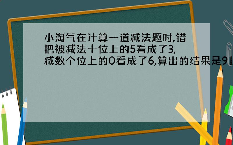 小淘气在计算一道减法题时,错把被减法十位上的5看成了3,减数个位上的0看成了6,算出的结果是91.呢么正确