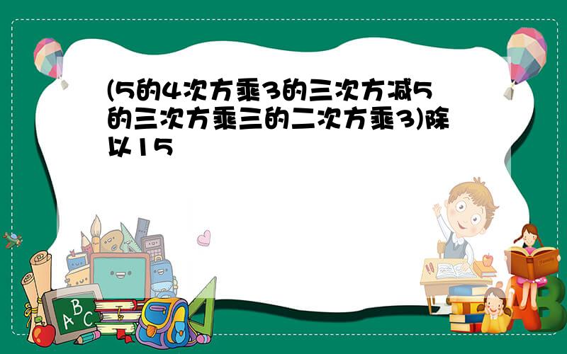 (5的4次方乘3的三次方减5的三次方乘三的二次方乘3)除以15