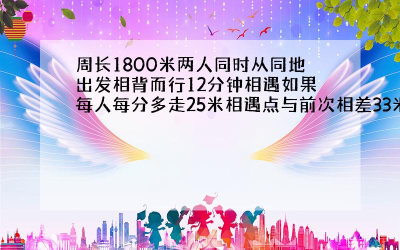 周长1800米两人同时从同地出发相背而行12分钟相遇如果每人每分多走25米相遇点与前次相差33米求原来二人速