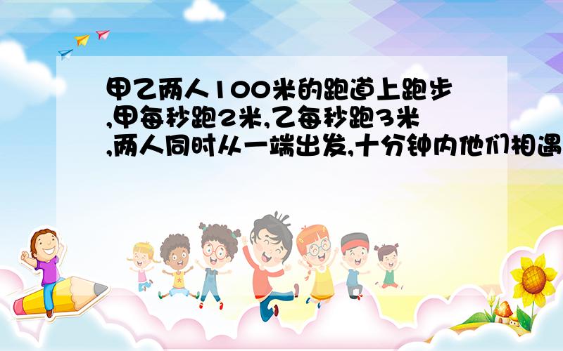 甲乙两人100米的跑道上跑步,甲每秒跑2米,乙每秒跑3米,两人同时从一端出发,十分钟内他们相遇几次