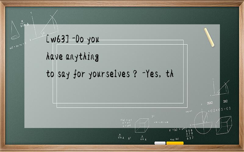 [w63] -Do you have anything to say for yourselves ? -Yes, th