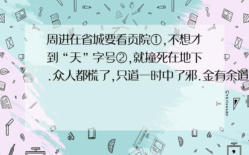 周进在省城要看贡院①,不想才到“天”字号②,就撞死在地下.众人都慌了,只道一时中了邪.金有余道：“贤东!我扶著他,你且到