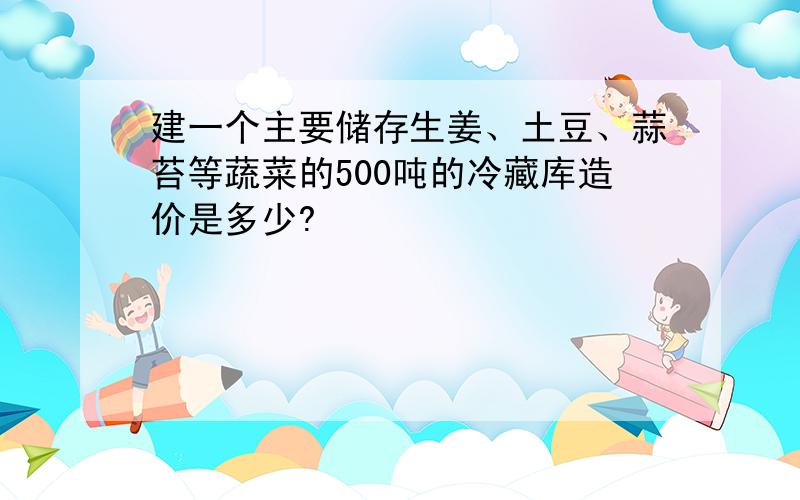 建一个主要储存生姜、土豆、蒜苔等蔬菜的500吨的冷藏库造价是多少?