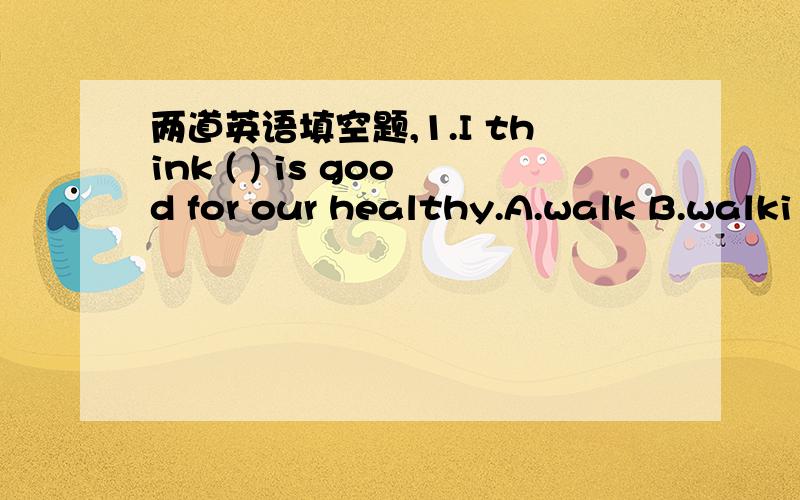 两道英语填空题,1.I think ( ) is good for our healthy.A.walk B.walki