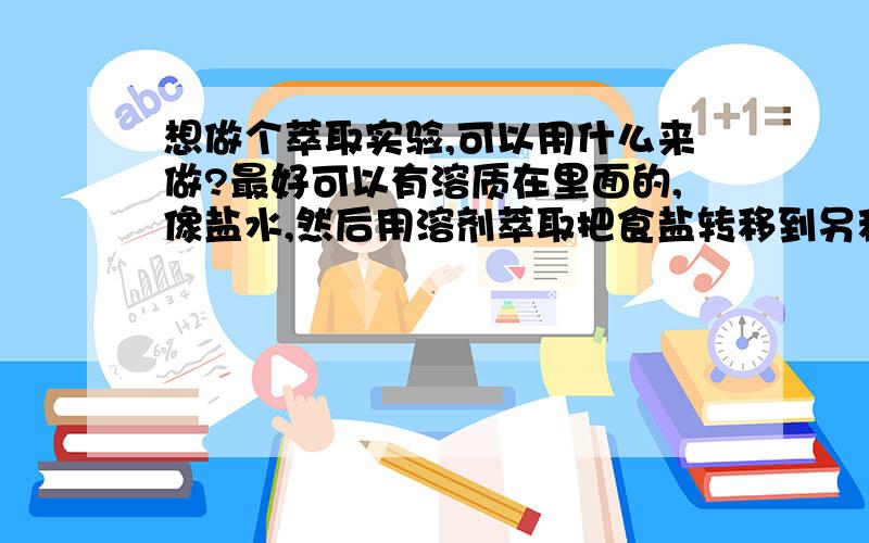 想做个萃取实验,可以用什么来做?最好可以有溶质在里面的,像盐水,然后用溶剂萃取把食盐转移到另种溶济.再另种溶剂中再蒸发使