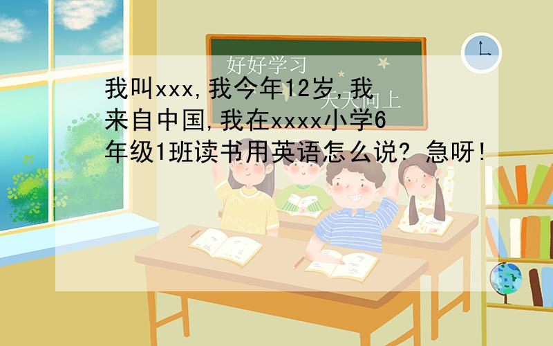 我叫xxx,我今年12岁,我来自中国,我在xxxx小学6年级1班读书用英语怎么说? 急呀!