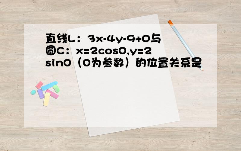 直线L：3x-4y-9+0与圆C：x=2cosO,y=2sinO（O为参数）的位置关系是