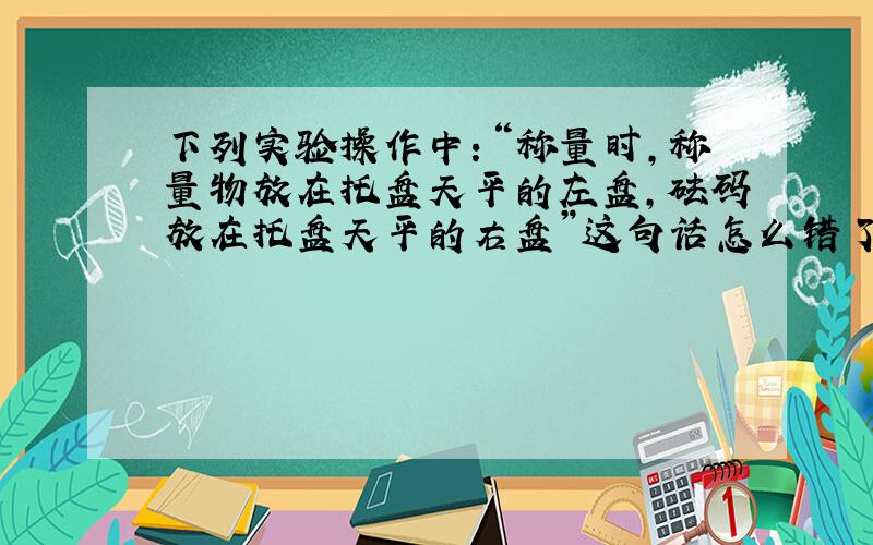 下列实验操作中：“称量时,称量物放在托盘天平的左盘,砝码放在托盘天平的右盘”这句话怎么错了?