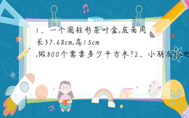 1、一个圆柱形茶叶盒,底面周长37.68cm,高15cm,做800个需要多少平方米?2、小朋友玩地道战,地道是个