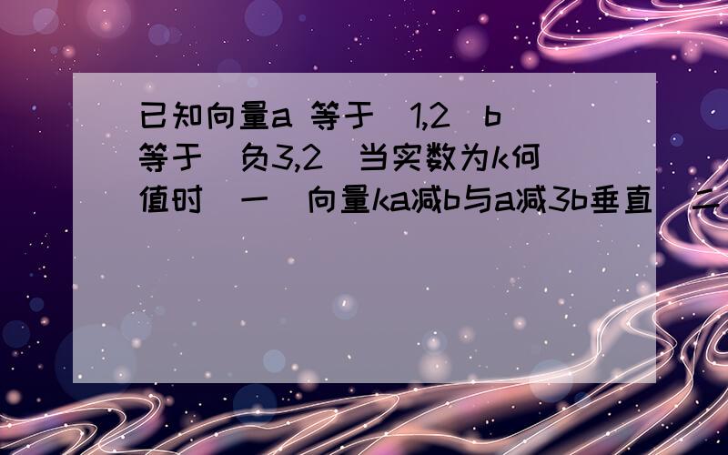 已知向量a 等于(1,2)b等于(负3,2)当实数为k何值时（一）向量ka减b与a减3b垂直（二）向量ka减b与b减3b