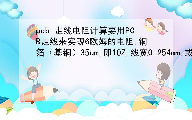 pcb 走线电阻计算要用PCB走线来实现6欧姆的电阻,铜箔（基铜）35um,即1OZ,线宽0.254mm,或0.3mm,