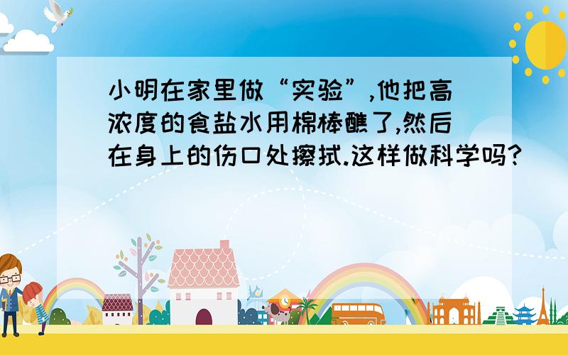 小明在家里做“实验”,他把高浓度的食盐水用棉棒醮了,然后在身上的伤口处擦拭.这样做科学吗?