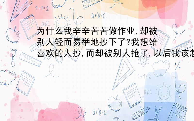 为什么我辛辛苦苦做作业,却被别人轻而易举地抄下了?我想给喜欢的人抄,而却被别人抢了,以后我该怎么办