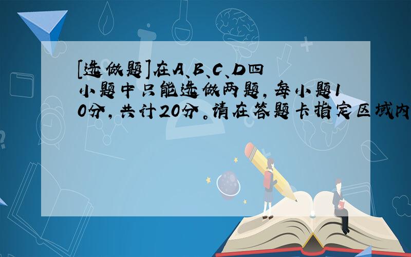 [选做题]在A、B、C、D四小题中只能选做两题，每小题10分，共计20分。请在答题卡指定区域内作答，解答时应写出文字说明