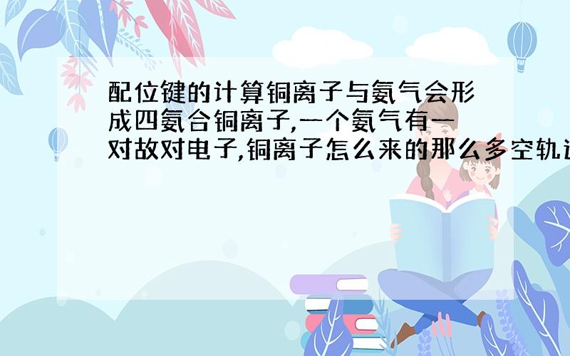 配位键的计算铜离子与氨气会形成四氨合铜离子,一个氨气有一对故对电子,铜离子怎么来的那么多空轨道来容纳4个氨气的4对故对电