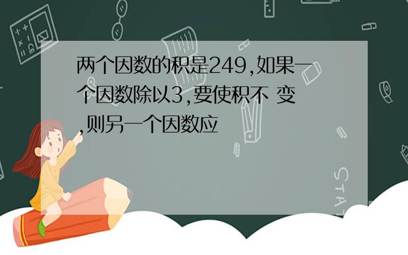 两个因数的积是249,如果一个因数除以3,要使积不 变 ,则另一个因数应