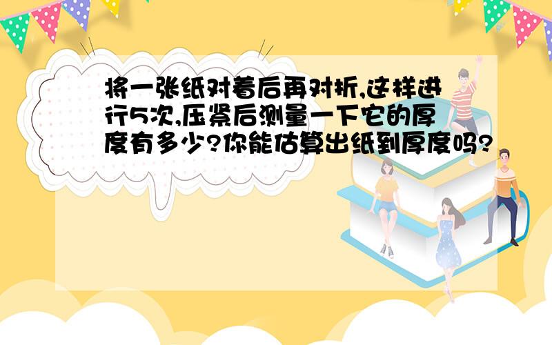 将一张纸对着后再对折,这样进行5次,压紧后测量一下它的厚度有多少?你能估算出纸到厚度吗?