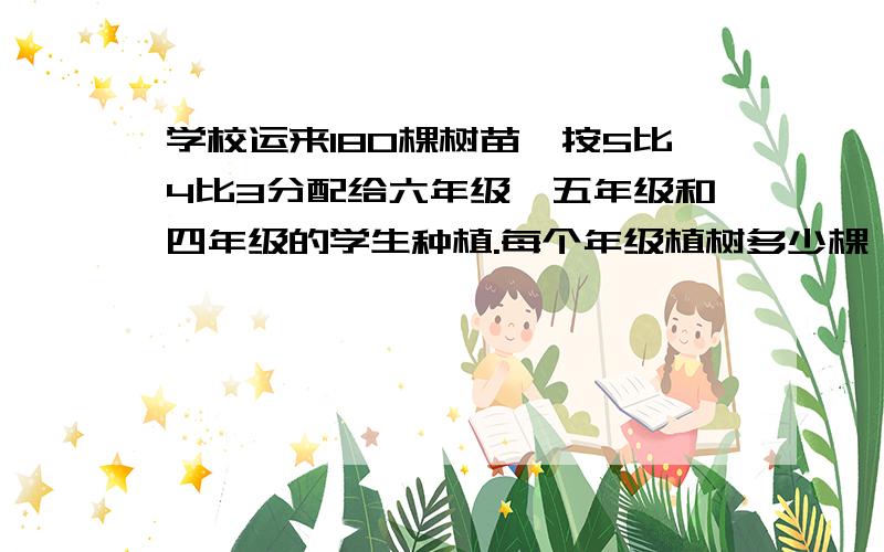 学校运来180棵树苗,按5比4比3分配给六年级、五年级和四年级的学生种植.每个年级植树多少棵