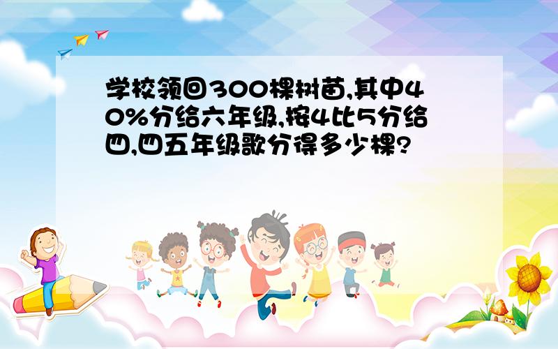 学校领回300棵树苗,其中40%分给六年级,按4比5分给四,四五年级歌分得多少棵?