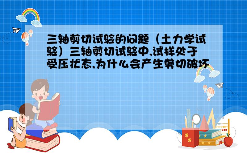 三轴剪切试验的问题（土力学试验）三轴剪切试验中,试样处于受压状态,为什么会产生剪切破坏