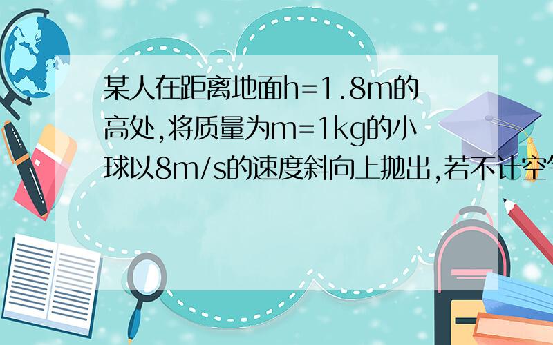 某人在距离地面h=1.8m的高处,将质量为m=1kg的小球以8m/s的速度斜向上抛出,若不计空气阻力,以地面为...