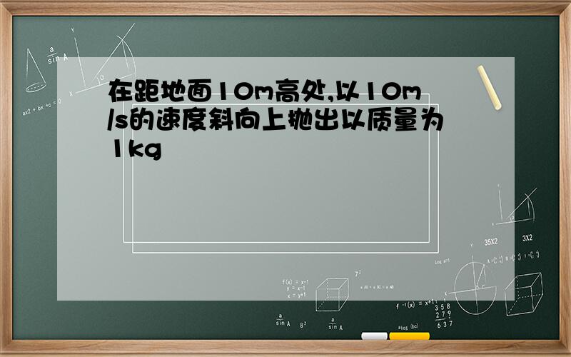 在距地面10m高处,以10m/s的速度斜向上抛出以质量为1kg