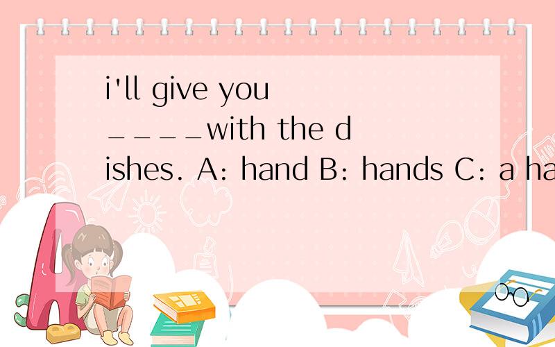 i'll give you ____with the dishes. A: hand B: hands C: a han