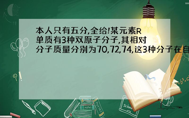 本人只有五分,全给!某元素R单质有3种双原子分子,其相对分子质量分别为70,72,74,这3种分子在自然界的物质的量之比