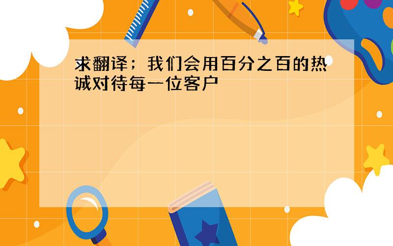 求翻译；我们会用百分之百的热诚对待每一位客户