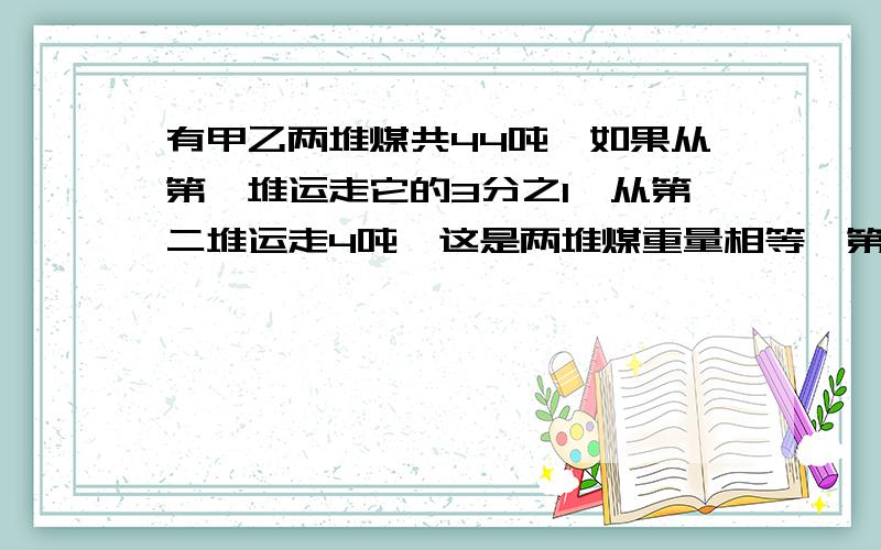 有甲乙两堆煤共44吨,如果从第一堆运走它的3分之1,从第二堆运走4吨,这是两堆煤重量相等,第一堆原有多少吨