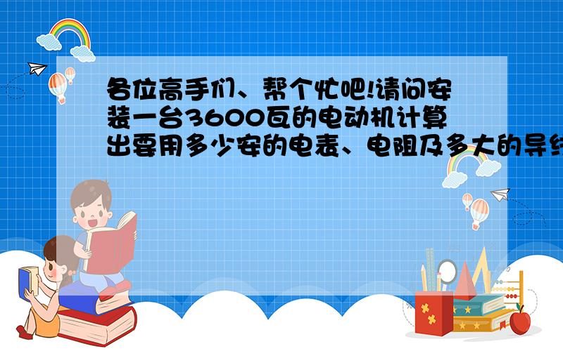 各位高手们、帮个忙吧!请问安装一台3600瓦的电动机计算出要用多少安的电表、电阻及多大的导线?