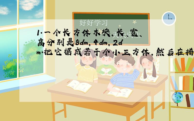 1.一个长方体木块,长、宽、高分别是8dm,4dm,2dm.把它据成若干个小正方体,然后在拼成一个大正方体,这个大正方体