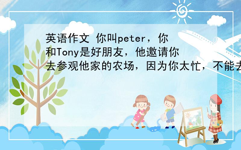 英语作文 你叫peter，你和Tony是好朋友，他邀请你去参观他家的农场，因为你太忙，不能去。请根