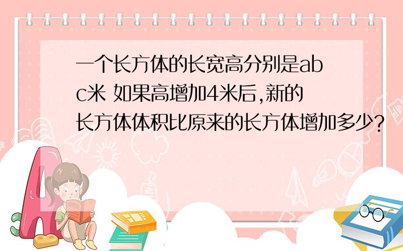 一个长方体的长宽高分别是abc米 如果高增加4米后,新的长方体体积比原来的长方体增加多少?