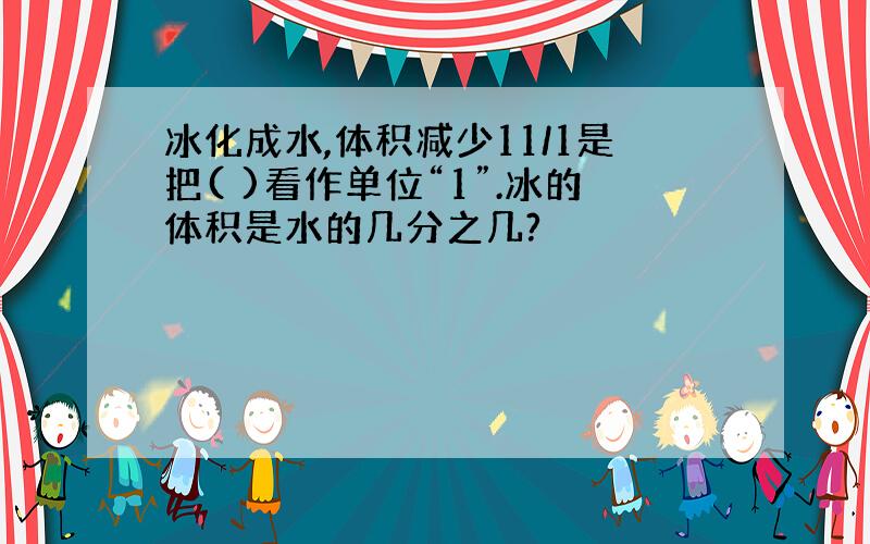 冰化成水,体积减少11/1是把( )看作单位“1”.冰的体积是水的几分之几?