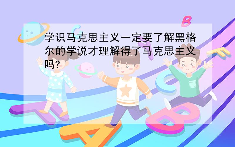 学识马克思主义一定要了解黑格尔的学说才理解得了马克思主义吗?