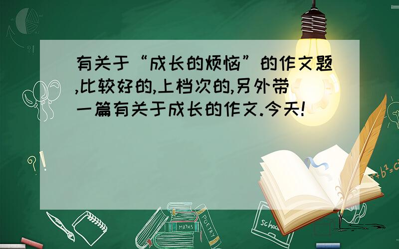 有关于“成长的烦恼”的作文题,比较好的,上档次的,另外带一篇有关于成长的作文.今天!